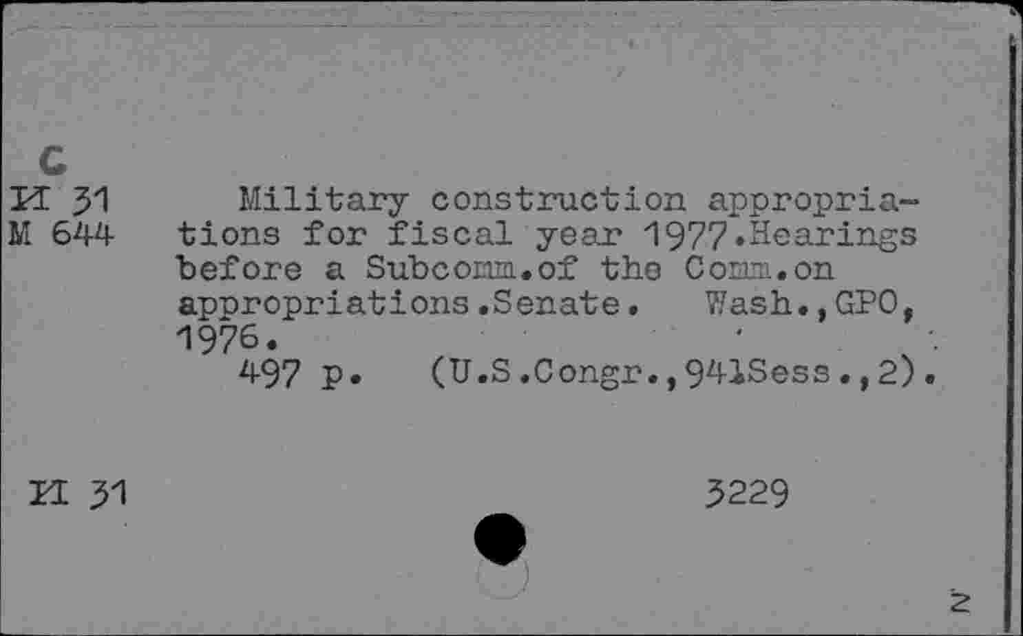 ﻿c
If 31 Military construction appropriais 644 tions for fiscal year 1977»Hearings before a Subcom.of the Com.on appropriations.Senate. Wash.,GPO, 1976.
497 P* (U.S.Congr.,941Sess.,2).
H 31
5229
z